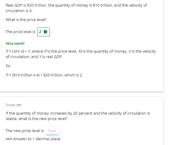 Real GDP is $20 trillion, the quantity of money is $10 trillion, and the velocity of
circulation is 4.
What is the price level?
The price level is 2.
Nice work!
P= (Mx V) = Y, where P is the price level, Mis the quantity of money, Vis the velocity
of circulation, and Yis real GDP.
So,
P= ($10 trillion x 4) = $20 trillion, which is 2.
3 tries left
If the quantity of money increases by 20 percent and the velocity of circulation is
stable, what is the new price level?
The new price level is Type
>>> Answer to 1 decimal place.