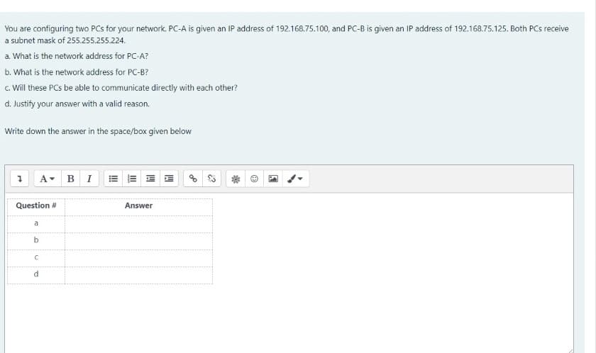 You are configuring two PCs for your network. PC-A is given an IP address of 192.168.75.100, and PC-B is given an IP address of 192.168.75.125. Both PCs receive
a subnet mask of 255.255.255.224.
a. What is the network address for PC-A?
b. What is the network address for PC-B?
c. Will these PCs be able to communicate directly with each other?
d. Justify your answer with a valid reason.
Write down the answer in the space/box given below
A BI = =
Question #
Answer
a
b
d
