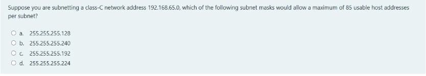 Suppose you are subnetting a class-C network address 192.168.65.0, which of the following subnet masks would allow a maximum of 85 usable host addresses
per subnet?
O a. 255.255.255.128
O b. 255.255.255.240
Oc.
255.255.255.192
O d. 255.255.255.224
