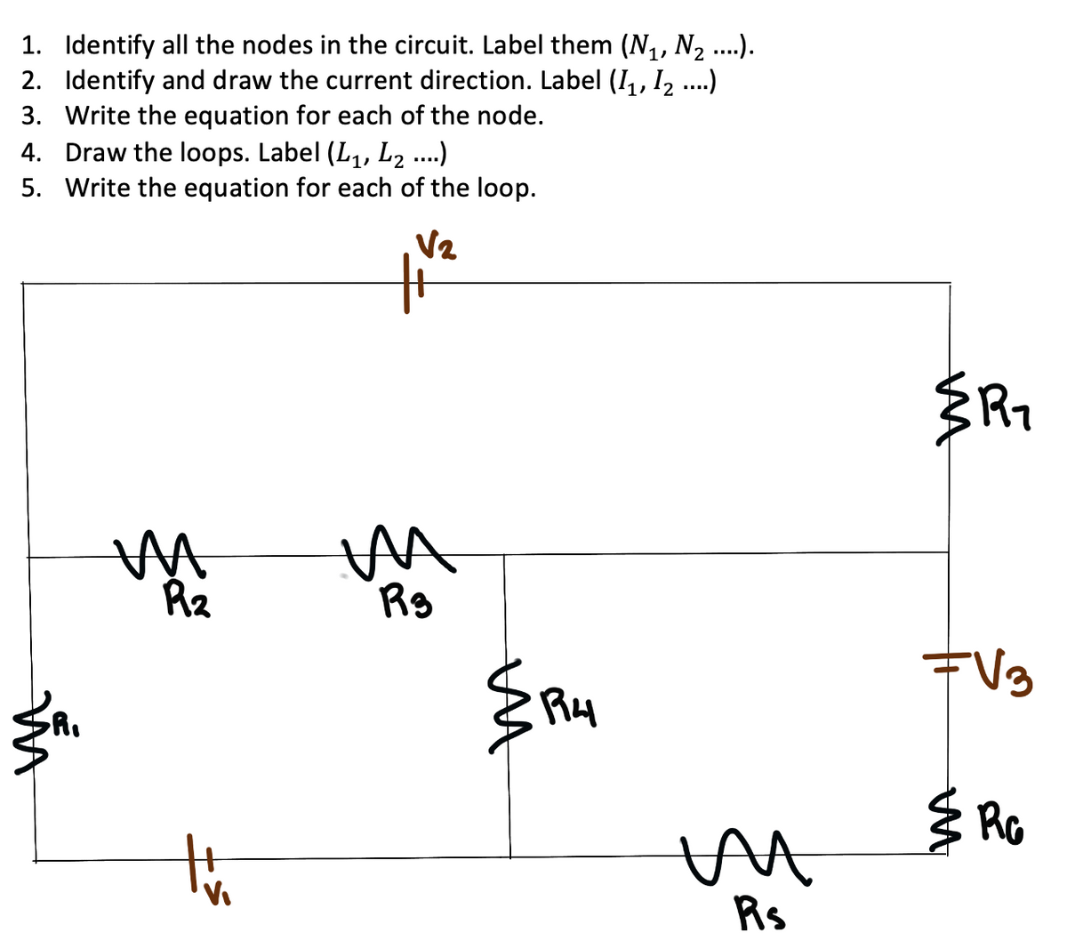 1. Identify all the nodes in the circuit. Label them (N,, N2 ..).
2. Identify and draw the current direction. Label (I,, 12 .)
3. Write the equation for each of the node.
4. Draw the loops. Label (L1, L2 ...)
5. Write the equation for each of the loop.
V2
Rz
Rg
the
Rs
