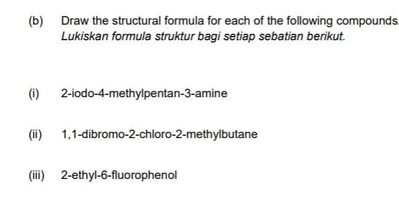 (b) Draw the structural formula for each of the following compounds.
Lukiskan formula struktur bagi setiap sebatian berikut.
(i)
2-iodo-4-methylpentan-3-amine
(ii) 1,1-dibromo-2-chloro-2-methylbutane
(iii) 2-ethyl-6-fluorophenol
