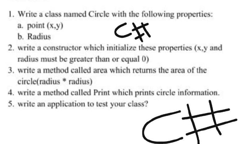 1. Write a class named Circle with the following properties:
a. point (x,y)
b. Radius
2. write a constructor which initialize these properties (x,y and
radius must be greater than or equal 0)
3. write a method called area which returns the area of the
circle(radius * radius)
4. write a method called Print which prints circle information.
5. write an application to test your class?
