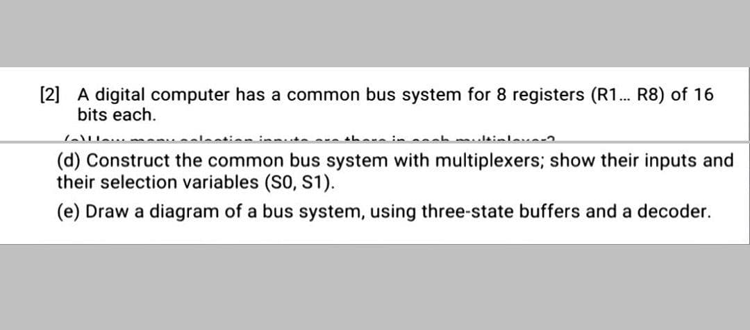 [2] A digital computer has a common bus system for 8 registers (R1... R8) of 16
bits each.
thare in h mlsinleva2
(d) Construct the common bus system with multiplexers; show their inputs and
their selection variables (SO, S1).
(e) Draw a diagram of a bus system, using three-state buffers and a decoder.
