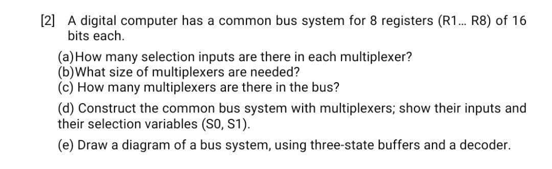 [2] A digital computer has a common bus system for 8 registers (R1. R8) of 16
bits each.
(a)How many selection inputs are there in each multiplexer?
(b)What size of multiplexers are needed?
(c) How many multiplexers are there in the bus?
(d) Construct the common bus system with multiplexers; show their inputs and
their selection variables (S0, S1).
(e) Draw a diagram of a bus system, using three-state buffers and a decoder.
