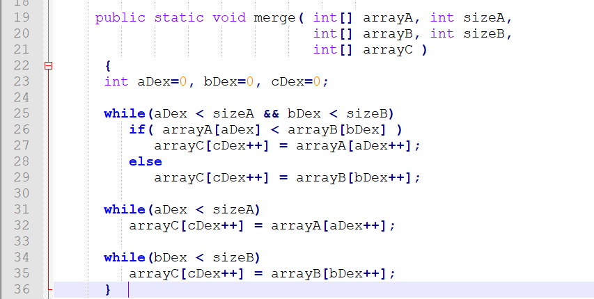 18
19
public static void merge ( int[] arrayA, int sizeA,
int [] arrayB, int sizeB,
int[] arrayC )
20
21
{
int aDex=0, bDex=0, cDex=0;
23
24
25
while (aDex < sizeA && bDex < sizeB)
if( arrayA[aDex] < arrayB[bDex] )
arrayC[cDex++] = arrayA[aDex++];
26
27
28
else
29
arrayC[cDex++] = arrayB [bDex++] ;
while (aDex < sizeA)
arrayC[cDex++] = arrayA[aDex++];
31
32
33
34
while (bDex < sizeB)
35
arrayC[cDex++] = arrayB [bDex++] ;
}
36
N N NN
N M M M M m33
