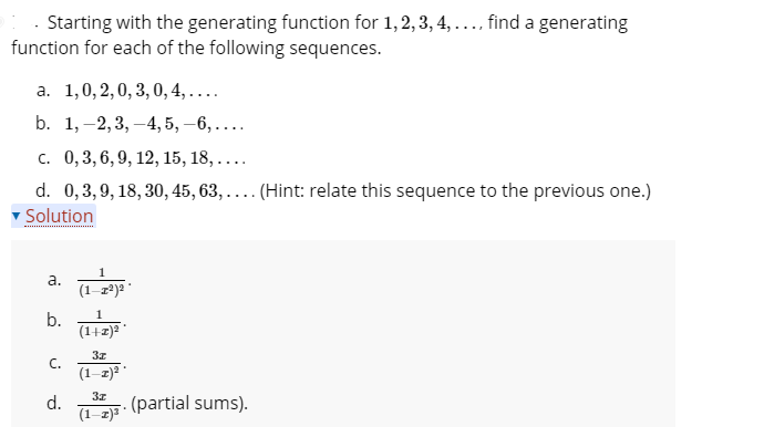 · Starting with the generating function for 1,2, 3, 4, ..., find a generating
function for each of the following sequences.
а. 1,0, 2,0, 3, 0, 4,....
b. 1,–2,3, –4, 5, –6, ....
с. 0,3, 6, 9, 12, 15, 18, ....
d. 0,3,9, 18, 30, 45, 63, .... (Hint: relate this sequence to the previous one.)
v Solution
*** .
а.
(1-z*)2
1
b.
(1+1) *
C.
(1-z)2
d.
(1-z)*
(partial sums).
