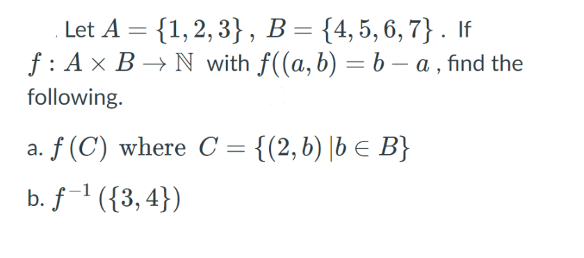 Let A = {1,2, 3}, B= {4,5,6, 7} . If
f: A x B → N with f((a, b) = b – a , find the
following.
a. f (C) where C = {(2,6) |b E B}
b. f-1 ({3, 4})
