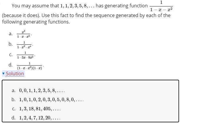 1
You may assume that 1, 1, 2, 3, 5, 8, ... has generating function
1-z - 22
(because it does). Use this fact to find the sequence generated by each of the
following generating functions.
а.
1
b.
C.
1-3z-9z
1
d.
(1–z-2*)(1-2)
Solution
....................
a. 0,0,1,1, 2, 3, 5, 8, ....
b. 1,0, 1,0, 2,0, 3, 0, 5, 0, 8, 0, ....
c. 1,3, 18, 81, 405, . ..
d. 1,2, 4, 7, 12, 20,....
