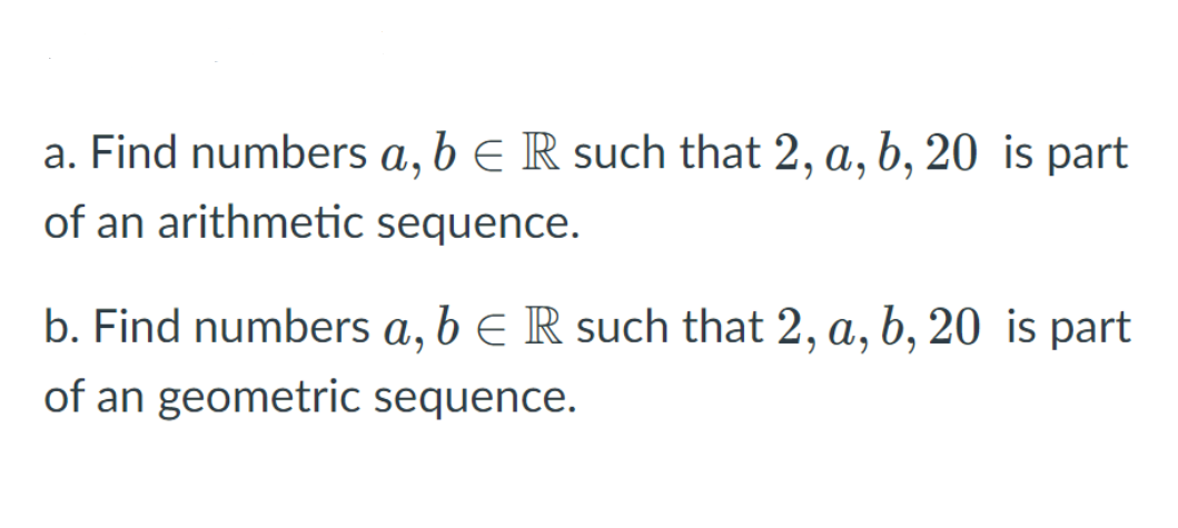 a. Find numbers a, b e R such that 2, a, b, 20 is part
of an arithmetic sequence.
b. Find numbers a, b e R such that 2, a, b, 20 is part
of an geometric sequence.
