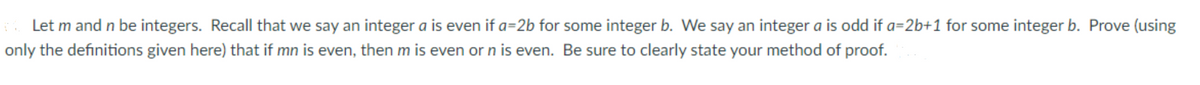 . Let m and n be integers. Recall that we say an integer a is even if a=2b for some integer b. We say an integer a is odd if a=2b+1 for some integer b. Prove (using
only the definitions given here) that if mn is even, then m is even or n is even. Be sure to clearly state your method of proof.
