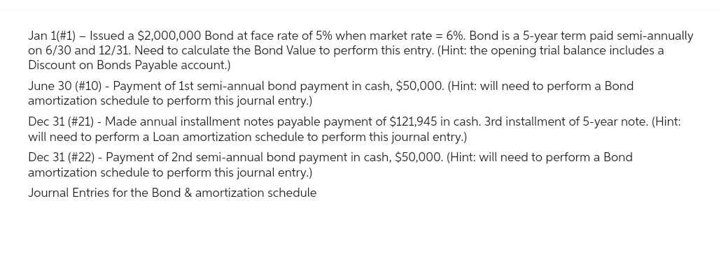 Jan 1(#1) - Issued a $2,000,000 Bond at face rate of 5% when market rate = 6%. Bond is a 5-year term paid semi-annually
on 6/30 and 12/31. Need to calculate the Bond Value to perform this entry. (Hint: the opening trial balance includes a
Discount on Bonds Payable account.)
June 30 (#10) - Payment of 1st semi-annual bond payment in cash, $50,000. (Hint: will need to perform a Bond
amortization schedule to perform this journal entry.)
Dec 31 (#21) - Made annual installment notes payable payment of $121,945 in cash. 3rd installment of 5-year note. (Hint:
will need to perform a Loan amortization schedule to perform this journal entry.)
Dec 31 (#22) - Payment of 2nd semi-annual bond payment in cash, $50,000. (Hint: will need to perform a Bond
amortization schedule to perform this journal entry.)
Journal Entries for the Bond & amortization schedule