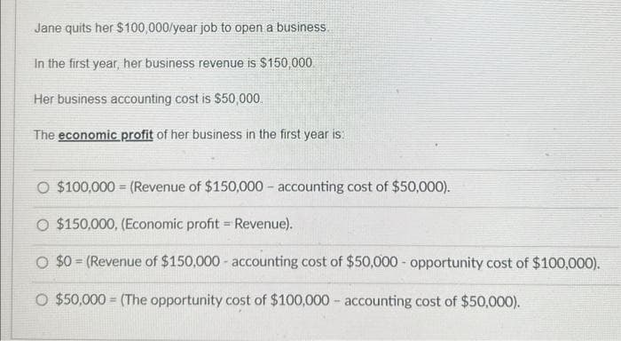 Jane quits her $100,000/year job to open a business.
In the first year, her business revenue is $150,000
Her business accounting cost is $50,000.
The economic profit of her business in the first year is:
O $100,000 (Revenue of $150,000 accounting cost of $50,000).
O $150,000, (Economic profit = Revenue).
$0 (Revenue of $150,000 - accounting cost of $50,000 - opportunity cost of $100,000).
O $50,000 (The opportunity cost of $100,000
accounting cost of $50,000).
=