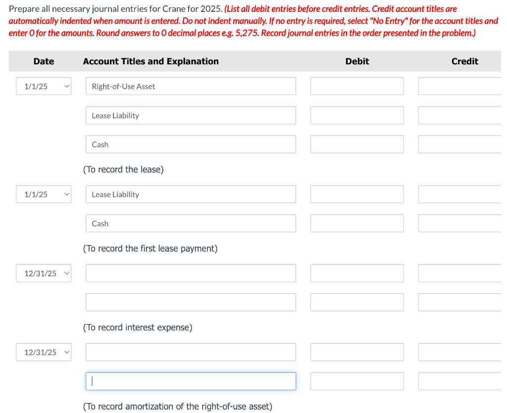 Prepare all necessary journal entries for Crane for 2025. (List all debit entries before credit entries. Credit account titles are
automatically indented when amount is entered. Do not indent manually. If no entry is required, select "No Entry" for the account titles and
enter o for the amounts. Round answers to O decimal places e.g. 5,275. Record journal entries in the order presented in the problem.)
Date
1/1/25
1/1/25
12/31/25
12/31/25
Account Titles and Explanation
Right-of-Use Asset
Lease Liability
Cash
(To record the lease)
Lease Liability
Cash
(To record the first lease payment)
(To record interest expense)
(To record amortization of the right-of-use asset)
Debit
|||||
Credit