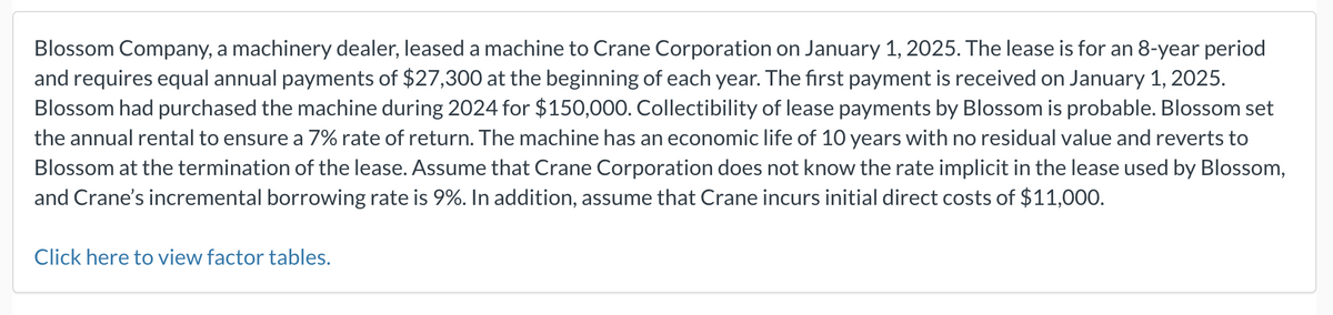 Blossom Company, a machinery dealer, leased a machine to Crane Corporation on January 1, 2025. The lease is for an 8-year period
and requires equal annual payments of $27,300 at the beginning of each year. The first payment is received on January 1, 2025.
Blossom had purchased the machine during 2024 for $150,000. Collectibility of lease payments by Blossom is probable. Blossom set
the annual rental to ensure a 7% rate of return. The machine has an economic life of 10 years with no residual value and reverts to
Blossom at the termination of the lease. Assume that Crane Corporation does not know the rate implicit in the lease used by Blossom,
and Crane's incremental borrowing rate is 9%. In addition, assume that Crane incurs initial direct costs of $11,000.
Click here to view factor tables.