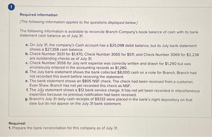 Required information.
[The following information applies to the questions displayed below.]
The following information is available to reconcile Branch Company's book balance of cash with its bank
statement cash balance as of July 31.
a. On July 31, the company's Cash account has a $25,098 debit balance, but its July bank statement
shows a $27,358 cash balance.
b. Check Number 3031 for $1,470, Check Number 3065 for $511, and Check Number 3069 for $2,238
are outstanding checks as of July 31.
c. Check Number 3056 for July rent expense was correctly written and drawn for $1,290 but was
erroneously entered in the accounting records as $1,280.
d. The July bank statement shows the bank collected $8,000 cash on a note for Branch. Branch had
not recorded this event before receiving the statement.
e. The bank statement shows an $805 NSF check. The check had been received from a customer,
Evan Shaw. Branch has not yet recorded this check as NSF.
f. The Jury statement shows a $12 bank service charge. It has not yet been recorded in miscellaneous
expenses because no previous notification had been received.
g. Branch's July 31 daily cash receipts of $9,132 were placed in the bank's night depository on that
date but do not appear on the July 31 bank statement.
Required:
1. Prepare the bank reconciliation for this company as of July 31.