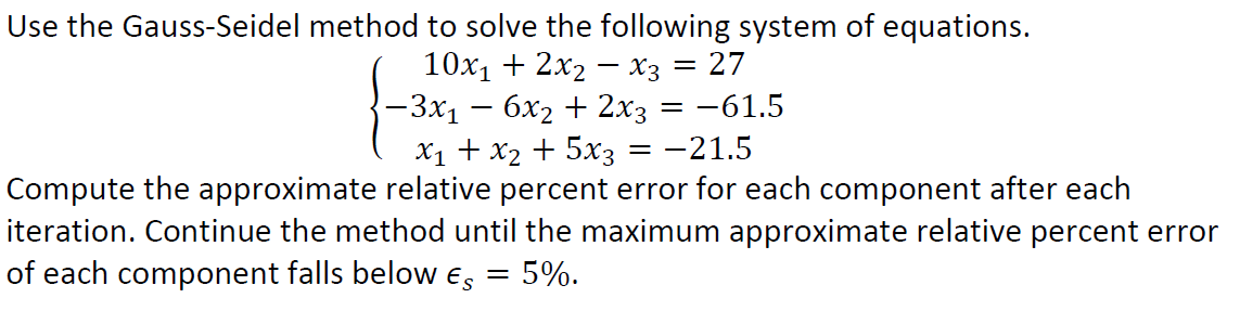 Use the Gauss-Seidel method to solve the following system of equations.
10x₁ + 2x₂x3 = 27
−3x₁ − 6x₂ + 2x3 =-61.5
x₁ + x₂ + 5x3 = -21.5
Compute the approximate relative percent error for each component after each
iteration. Continue the method until the maximum approximate relative percent error
of each component falls below Es = 5%.