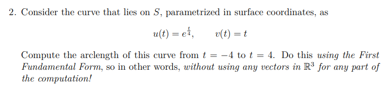 2. Consider the curve that lies on S, parametrized in surface coordinates, as
u(t) = e,
v(t) = t
=
Compute the arclength of this curve from t -4 to t = 4. Do this using the First
Fundamental Form, so in other words, without using any vectors in R³ for any part of
the computation!