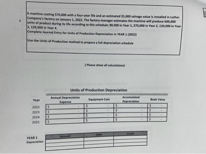 7
A machine costing $70,000 with a four-year life and an estimated $5,000 salvage value is installed in Luther
Company's factory on January 1, 2022. The factory manager estimates the machine will produce 600,000
units of product during its life according to this schedule: 90,000 in Year 1, 270,000 in Year 2, 120,000 in Year
3, 120,000 in Year 4.
Complete Journal Entry for Units of Production Depreciation in YEAR 1 (2022)
Use the Units of Production method to prepare a full depreciation schedule
Year
2022
2023
2024
2025
YEAR 1
Depreciation
$
$
$
$
Annual Depreciation
Expense
Account
Units of Production Depreciation
.
.
(Please show all calculations)
.
$
Equipment Cost
Debit
$
$
$
$
Accumulated
Depreciation
Credit
.
Book Value
$
$
$
$