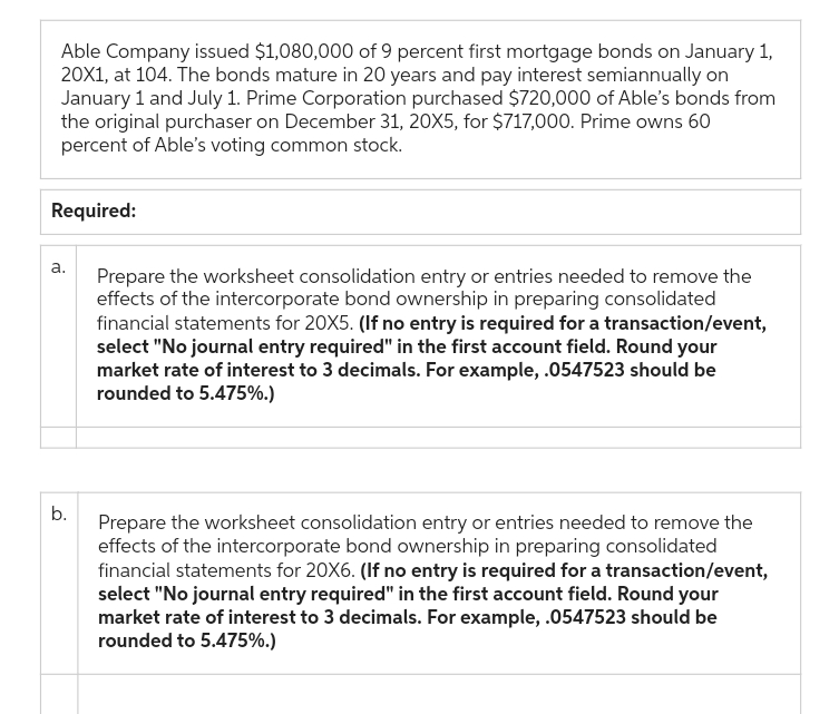 Able Company issued $1,080,000 of 9 percent first mortgage bonds on January 1,
20X1, at 104. The bonds mature in 20 years and pay interest semiannually on
January 1 and July 1. Prime Corporation purchased $720,000 of Able's bonds from
the original purchaser on December 31, 20X5, for $717,000. Prime owns 60
percent of Able's voting common stock.
Required:
a.
b.
Prepare the worksheet consolidation entry or entries needed to remove the
effects of the intercorporate bond ownership in preparing consolidated
financial statements for 20X5. (If no entry is required for a transaction/event,
select "No journal entry required" in the first account field. Round your
market rate of interest to 3 decimals. For example, .0547523 should be
rounded to 5.475%.)
Prepare the worksheet consolidation entry or entries needed to remove the
effects of the intercorporate bond ownership in preparing consolidated
financial statements for 20X6. (If no entry is required for a transaction/event,
select "No journal entry required" in the first account field. Round your
market rate of interest to 3 decimals. For example, .0547523 should be
rounded to 5.475%.)