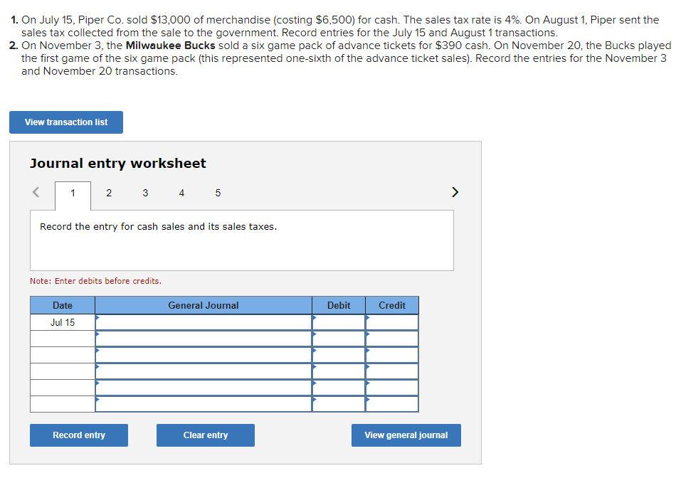1. On July 15, Piper Co. sold $13,000 of merchandise (costing $6,500) for cash. The sales tax rate is 4%. On August 1, Piper sent the
sales tax collected from the sale to the government. Record entries for the July 15 and August 1 transactions.
2. On November 3, the Milwaukee Bucks sold a six game pack of advance tickets for $390 cash. On November 20, the Bucks played
the first game of the six game pack (this represented one-sixth of the advance ticket sales). Record the entries for the November 3
and November 20 transactions.
View transaction list
Journal entry worksheet
1
2
3 4 5
Record the entry for cash sales and its sales taxes.
Note: Enter debits before credits.
Date
Jul 15
Record entry
General Journal
Clear entry
Debit
Credit
View general journal