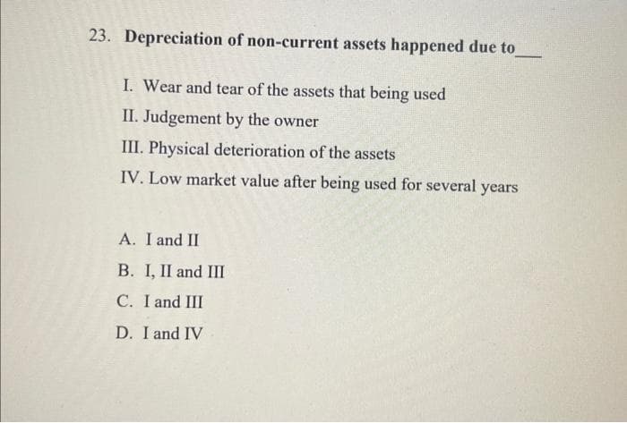 23. Depreciation of non-current assets happened due to
I. Wear and tear of the assets that being used
II. Judgement by the owner
III. Physical deterioration of the assets
IV. Low market value after being used for several years
A. I and II
B. I, II and III
C. I and III
D. I and IV