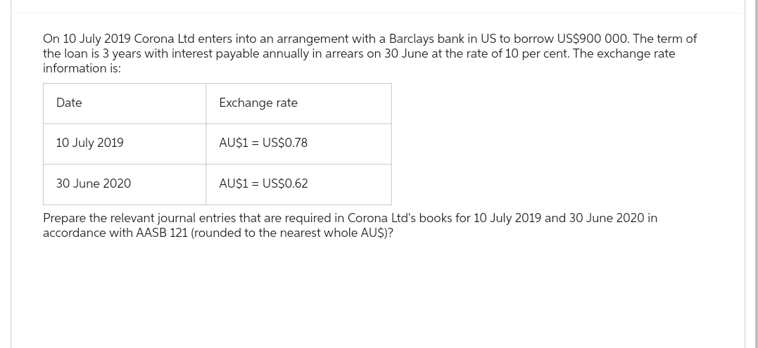 On 10 July 2019 Corona Ltd enters into an arrangement with a Barclays bank in US to borrow US$900 000. The term of
the loan is 3 years with interest payable annually in arrears on 30 June at the rate of 10 per cent. The exchange rate
information is:
Date
10 July 2019
30 June 2020
Exchange rate
AU$1 = US$0.78
AU$1 = US$0.62
Prepare the relevant journal entries that are required in Corona Ltd's books for 10 July 2019 and 30 June 2020 in
accordance with AASB 121 (rounded to the nearest whole AU$)?