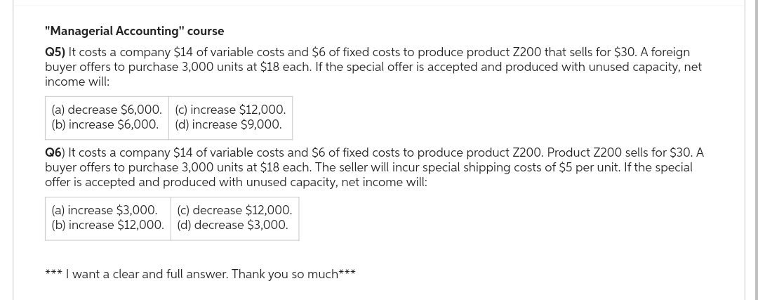 "Managerial Accounting" course
Q5) It costs a company $14 of variable costs and $6 of fixed costs to produce product Z200 that sells for $30. A foreign
buyer offers to purchase 3,000 units at $18 each. If the special offer is accepted and produced with unused capacity, net
income will:
(a) decrease $6,000. (c) increase $12,000.
(b) increase $6,000. (d) increase $9,000.
Q6) It costs a company $14 of variable costs and $6 of fixed costs to produce product Z200. Product Z200 sells for $30. A
buyer offers to purchase 3,000 units at $18 each. The seller will incur special shipping costs of $5 per unit. If the special
offer is accepted and produced with unused capacity, net income will:
(a) increase $3,000.
(c) decrease $12,000.
(b) increase $12,000. (d) decrease $3,000.
*** I want a clear and full answer. Thank you so much***