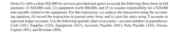 Groro Co. bills a client $62,000 for services provided and agrees to accept the following three items in full
payment: (1) $10,000 cash, (2) equipment worth $80,000, and (3) to assume responsibility for a $28,000
note payable related to the equipment. For this transaction, (a) analyze the transaction using the account-
ing equation, (b) record the transaction in journal entry form, and (c) post the entry using T-accounts to
represent ledger accounts. Use the following (partial) chart of accounts-account numbers in parentheses:
Cash (101); Supplies (124); Equipment (167); Accounts Payable (201); Note Payable (245); Owner,
Capital (301); and Revenue (404).