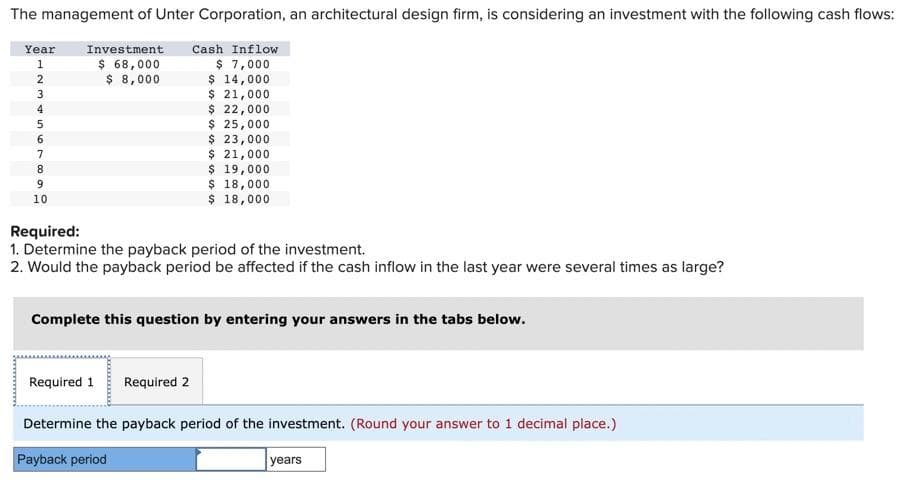 The management of Unter Corporation, an architectural design firm, is considering an investment with the following cash flows:
Investment Cash Inflow
$ 7,000
$ 14,000
$ 21,000
$ 22,000
$ 25,000
$ 23,000
$ 21,000
$ 19,000
$ 18,000
$ 18,000
Year
1
66869UAWNI
2
3
4
5
7
10
$ 68,000
$ 8,000
Required:
1. Determine the payback period of the investment.
2. Would the payback period be affected if the cash inflow in the last year were several times as large?
Complete this question by entering your answers in the tabs below.
Required 1 Required 2
Determine the payback period of the investment. (Round your answer to 1 decimal place.)
Payback period
years