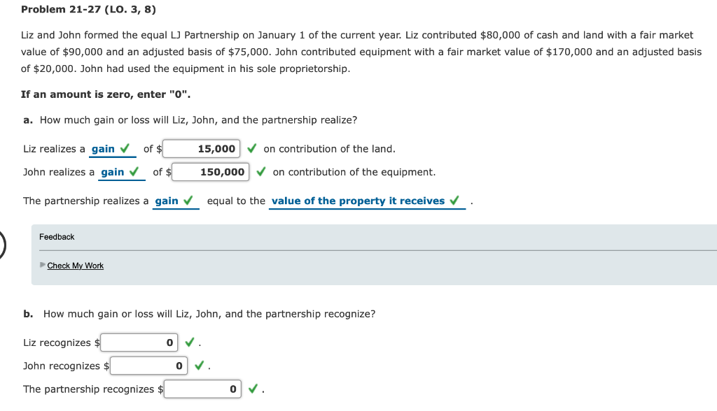 Problem 21-27 (LO. 3, 8)
Liz and John formed the equal LJ Partnership on January 1 of the current year. Liz contributed $80,000 of cash and land with a fair market
value of $90,000 and an adjusted basis of $75,000. John contributed equipment with a fair market value of $170,000 and an adjusted basis
of $20,000. John had used the equipment in his sole proprietorship.
If an amount is zero, enter "0".
a. How much gain or loss will Liz, John, and the partnership realize?
Liz realizes a gain ✔ of $
John realizes a gain ✔ of $
The partnership realizes a gain ✓ equal to the value of the property it receives ✔
Feedback
►Check My Work
15,000✔ on contribution of the land.
150,000✔ on contribution of the equipment.
b. How much gain or loss will Liz, John, and the partnership recognize?
Liz recognizes $
John recognizes
The partnership recognizes $
0
0 ✓
0