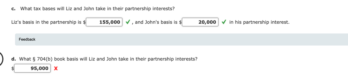 C. What tax bases will Liz and John take in their partnership interests?
Liz's basis in the partnership is $
Feedback
155,000 ✓, and John's basis is $
d. What § 704(b) book basis will Liz and John take in their partnership interests?
95,000 X
20,000
in his partnership interest.