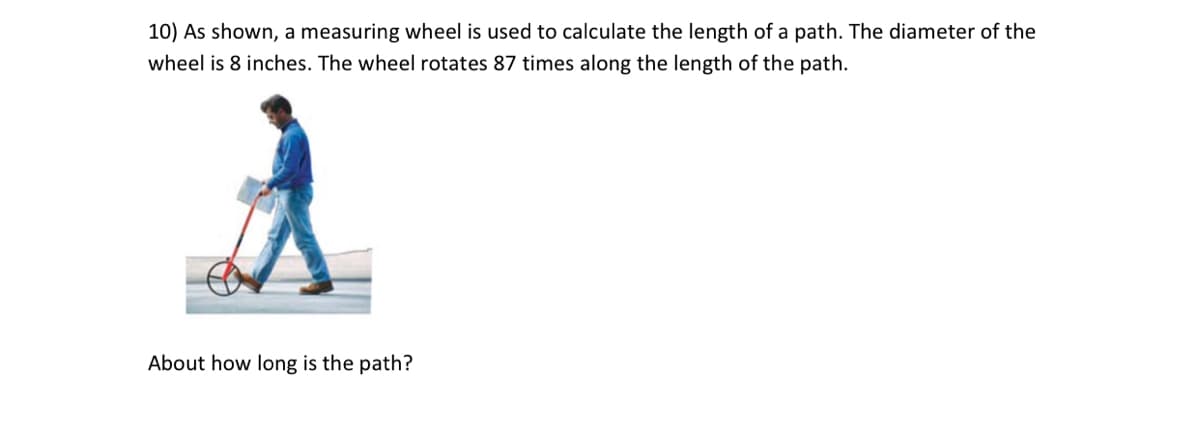 10) As shown, a measuring wheel is used to calculate the length of a path. The diameter of the
wheel is 8 inches. The wheel rotates 87 times along the length of the path.
About how long is the path?
