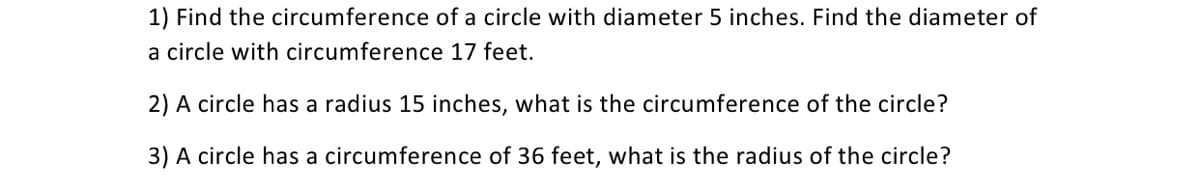 1) Find the circumference of a circle with diameter 5 inches. Find the diameter of
a circle with circumference 17 feet.
2) A circle has a radius 15 inches, what is the circumference of the circle?
3) A circle has a circumference of 36 feet, what is the radius of the circle?
