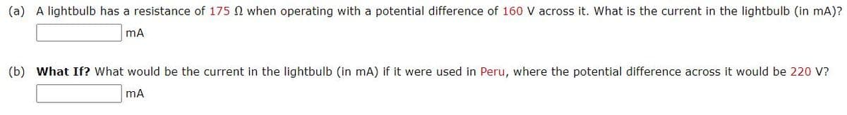 (a) A lightbulb has a resistance of 175 N when operating with a potential difference of 160 V across it. What is the current in the lightbulb (in mA)?
(b) What If? What would be the current in the lightbulb (in mA) if it were used in Peru, where the potential difference across it would be 220 V?
mA
