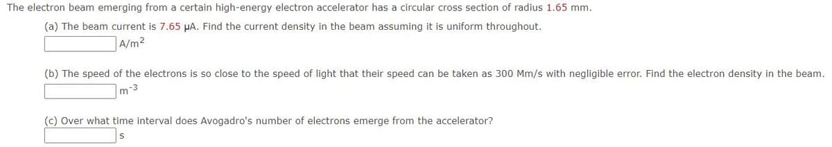 The electron beam emerging from a certain high-energy electron accelerator has a circular cross section of radius 1.65 mm.
(a) The beam current is 7.65 µA. Find the current density in the beam assuming it is uniform throughout.
A/m2
(b) The speed of the electrons is so close to the speed of light that their speed can be taken as 300 Mm/s with negligible error. Find the electron density in the beam.
m-3
(c) Over what time interval does Avogadro's number of electrons emerge from the accelerator?
