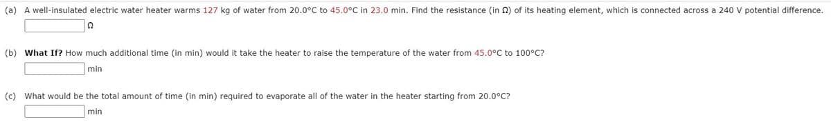 (a) A well-insulated electric water heater warms 127 kg of water from 20.0°C to 45.0°C in 23.0 min. Find the resistance (in N) of its heating element, which is connected across a 240 V potential difference.
(b) What If? How much additional time (in min) would it take the heater to raise the temperature of the water from 45.0°C to 100°C?
min
(c) What would be the total amount of time (in min) required to evaporate all of the water in the heater starting from 20.0°C?
min
