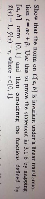 - Show that the norm on C[a, b] is invariant under a linear transforma-
tion t= ar + B. Use this to prove the statement in 3.1-8 by mapping
[a, b] onto [0, 1] and then considering the functions defined by
*(7) = 1, ý(7)= T, where TE[0, 1].
%3D
