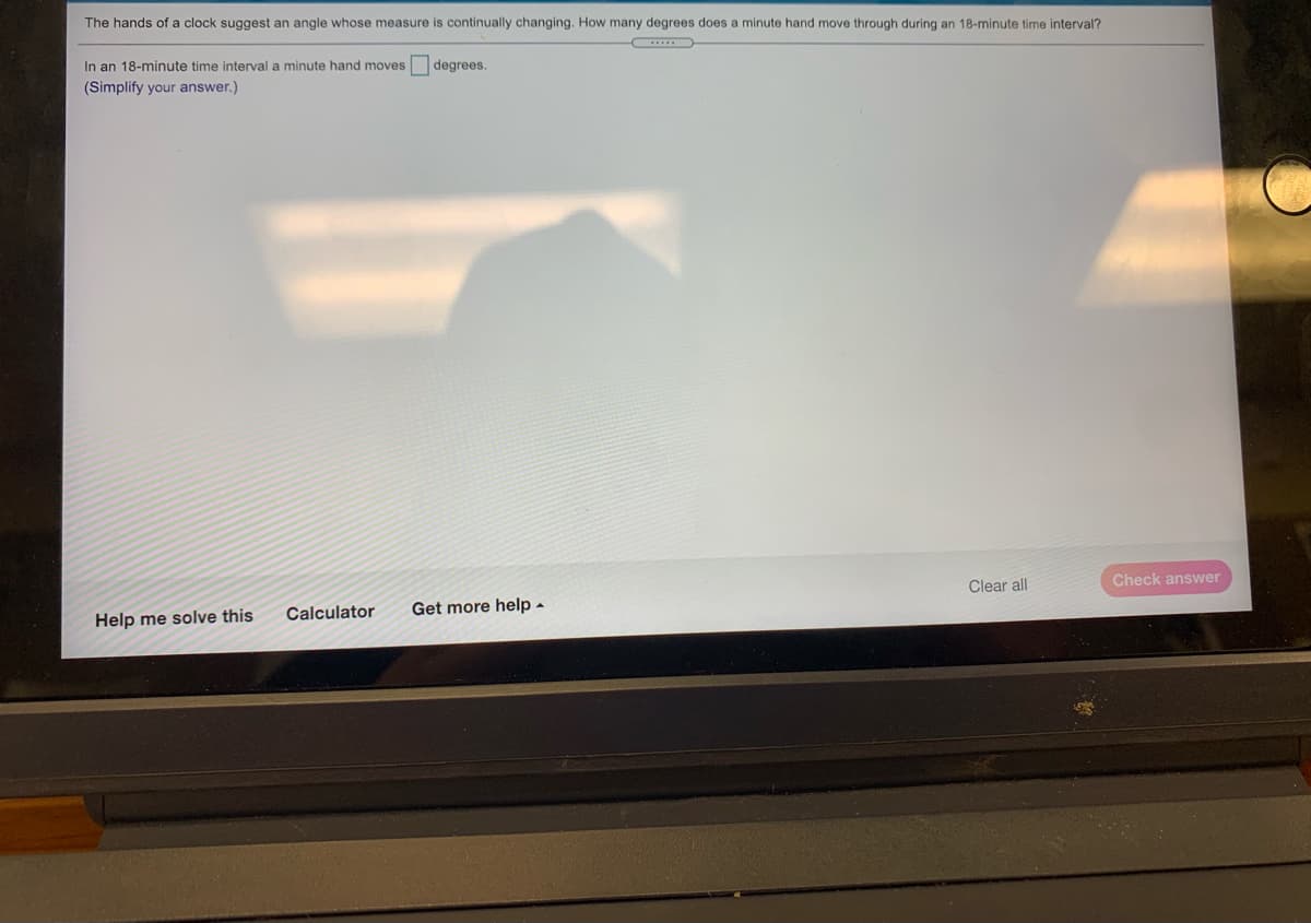 The hands of a clock suggest an angle whose measure
s continually changing. How many degrees does a minute hand move through during an 18-minute time interval?
In an 18-minute time interval a minute hand moves
degrees.
(Simplify your answer.)
Clear all
Check answer
Help me solve this
Calculator
Get more help -
