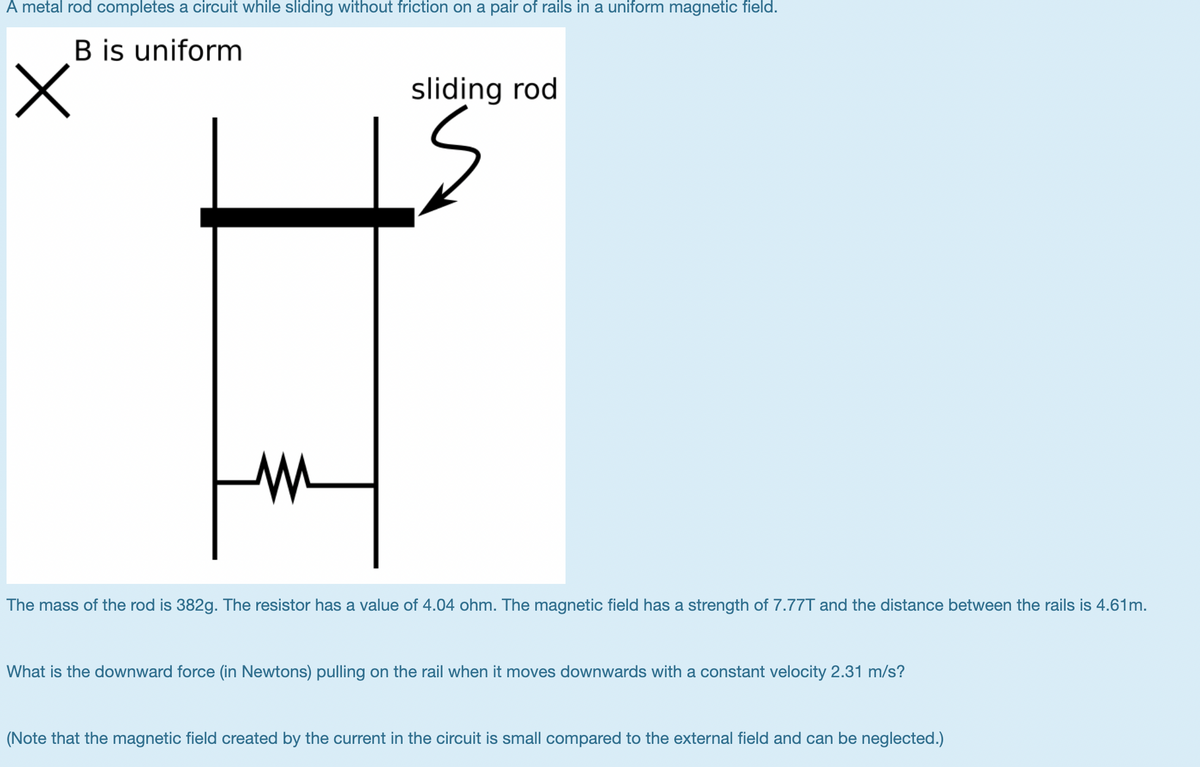 A metal rod completes a circuit while sliding without friction on a pair of rails in a uniform magnetic field.
B is uniform
sliding rod
The mass of the rod is 382g. The resistor has a value of 4.04 ohm. The magnetic field has a strength of 7.77T and the distance between the rails is 4.61m.
What is the downward force (in Newtons) pulling on the rail when it moves downwards with a constant velocity 2.31 m/s?
(Note that the magnetic field created by the current in the circuit is small compared to the external field and can be neglected.)
