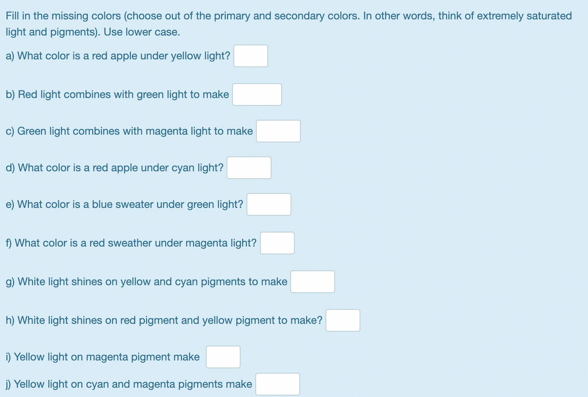 Fill in the missing colors (choose out of the primary and secondary colors. In other words, think of extremely saturated
light and pigments). Use lower case.
a) What color is a red apple under yellow light?
b) Red light combines with green light to make
c) Green light combines with magenta light to make
d) What color is a red apple under cyan light?
e) What color is a blue sweater under green light?
f) What color is a red sweather under magenta light?
g) White light shines on yellow and cyan pigments to make
h) White light shines on red pigment and yellow pigment to make?
i) Yellow light on magenta pigment make
j) Yellow light on cyan and magenta pigments make
