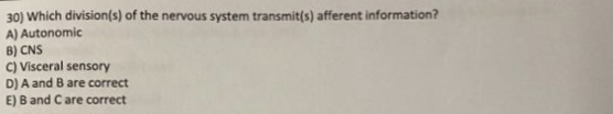 30) Which division(s) of the nervous system transmit(s) afferent information?
A) Autonomic
B) CNS
C) Visceral sensory
D) A and B are correct
E) B and Care correct
