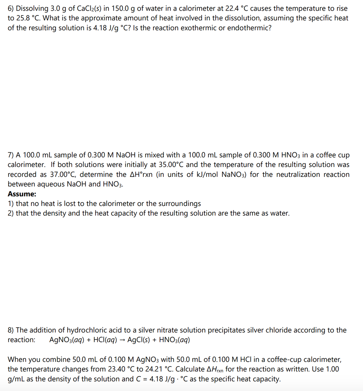 6) Dissolving 3.0 g of CaCl2(s) in 150.0 g of water in a calorimeter at 22.4 °C causes the temperature to rise
to 25.8 °C. What is the approximate amount of heat involved in the dissolution, assuming the specific heat
of the resulting solution is 4.18 J/g °C? Is the reaction exothermic or endothermic?
7) A 100.0 mL sample of 0.300 M NaOH is mixed with a 100.0 mL sample of 0.300 M HNO3 in a coffee cup
calorimeter. If both solutions were initially at 35.00°C and the temperature of the resulting solution was
recorded as 37.00°C, determine the AH°rxn (in units of kJ/mol NaNO3) for the neutralization reaction
between aqueous NaOH and HNO3.
Assume:
1) that no heat is lost to the calorimeter or the surroundings
2) that the density and the heat capacity of the resulting solution are the same as water.
8) The addition of hydrochloric acid to a silver nitrate solution precipitates silver chloride according to the
reaction:
AGNO3(aq) + HCl(aq) → AgCl(s) + HNO3(aq)
you combine 50.0 mL of 0.100 M AGNO3 with 50.0 mL of 0.100 M HCI in a coffee-cup calorimeter,
the temperature changes from 23.40 °C to 24.21 °C. Calculate AHxn for the reaction as written. Use 1.00
g/mL as the density of the solution and C = 4.18 J/g °C as the specific heat capacity.
When
