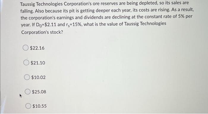 Taussig Technologies Corporation's ore reserves are being depleted, so its sales are
falling. Also because its pit is getting deeper each year, its costs are rising. As a result,
the corporation's earnings and dividends are declining at the constant rate of 5% per
year. If Do-$2.11 and r, 15%, what is the value of Taussig Technologies
Corporation's stock?
$22.16
$21.10
$10.02
$25.08
$10.55