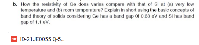 b. How the resistivity of Ge does varies compare with that of Si at (a) very low
temperature and (b) room temperature? Explain in short using the basic concepts of
band theory of solids considering Ge has a band gap of 0.68 eV and Si has band
gap of 1.1 eV.
PDF ID-21JE0055 Q-5...