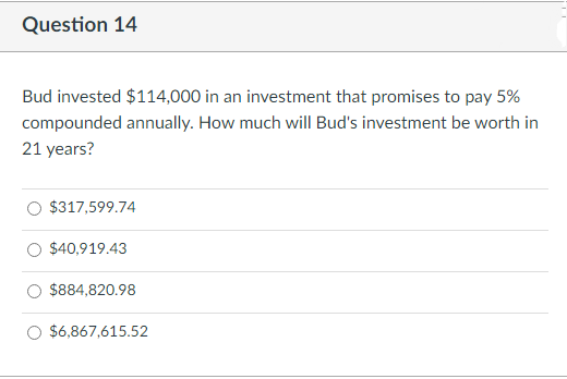 Question 14
Bud invested $114,000 in an investment that promises to pay 5%
compounded annually. How much will Bud's investment be worth in
21 years?
$317,599.74
$40,919.43
$884,820.98
$6,867,615.52