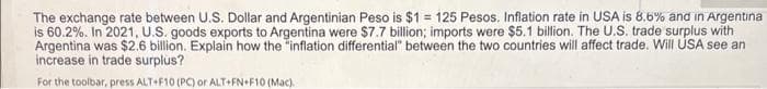 The exchange rate between U.S. Dollar and Argentinian Peso is $1 = 125 Pesos. Inflation rate in USA is 8.6% and in Argentina
is 60.2%. In 2021, U.S. goods exports to Argentina were $7.7 billion; imports were $5.1 billion. The U.S. trade surplus with
Argentina was $2.6 billion. Explain how the "inflation differential" between the two countries will affect trade. Will USA see an
increase in trade surplus?
For the toolbar, press ALT+F10 (PC) or ALT+FN+F10 (Mac).