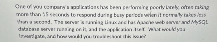 One of you company's applications has been performing poorly lately, often taking
more than 15 seconds to respond during busy periods when it normally takes less
than a second. The server is running Linux and has Apache web server and MySQL
database server running on it, and the application itself. What would you
investigate, and how would you troubleshoot this issue?