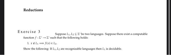 Reductions
Exercise 3
Suppose L₁, L₂ E be two languages. Suppose there exist a computable
function f: E→→ E' such that the following holds:
1. x L₁= f(x) € L₂.
Show the following: If L₁, L2 are recognizable languages then L₁ is decidable.