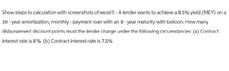 Show steps to calculation with screenshots of exce!!!! - A lender wants to achieve a 8.5% yield (MEY) on a
30-year amortization, monthly - payment loan with an 8-year maturity with balloon. How many
disbursement discount points must the lender charge under the following circumstances: (a) Contract
interest rate is 8% (b) Contract interest rate is 7.5%