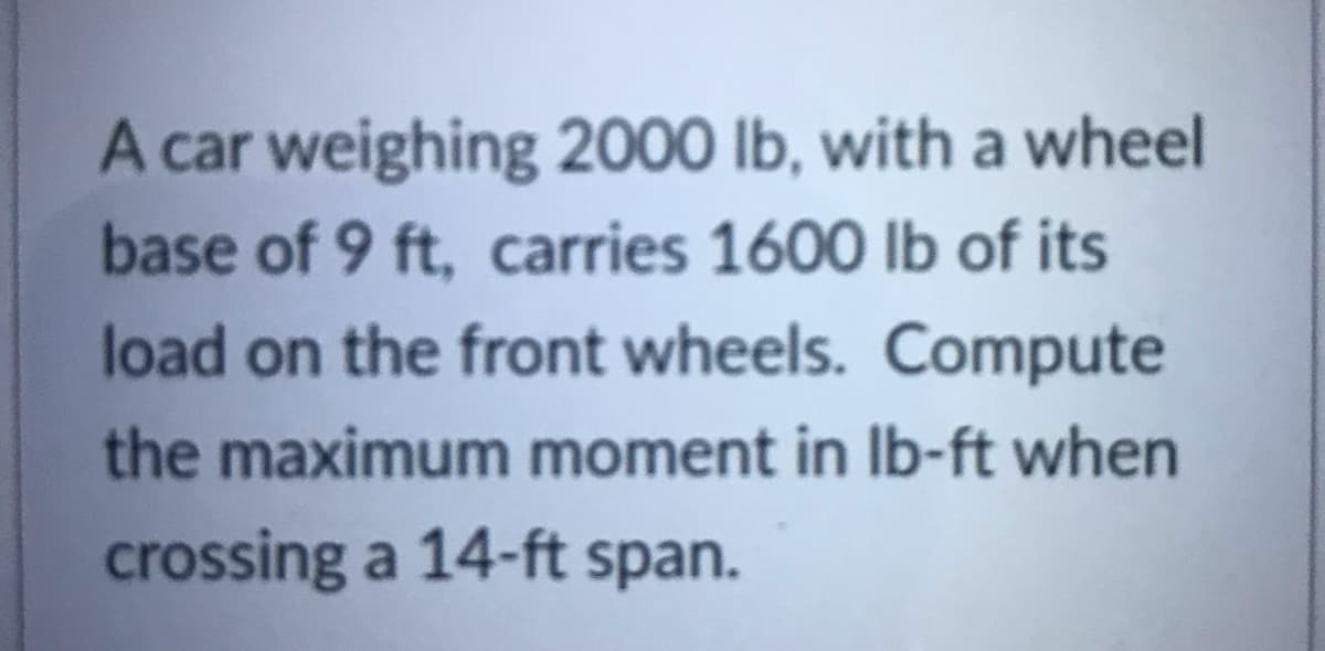 A car weighing 2000 lb, with a wheel
base of 9 ft, carries 1600 lb of its
load on the front wheels. Compute
the maximum moment in Ib-ft when
crossing a 14-ft span.
